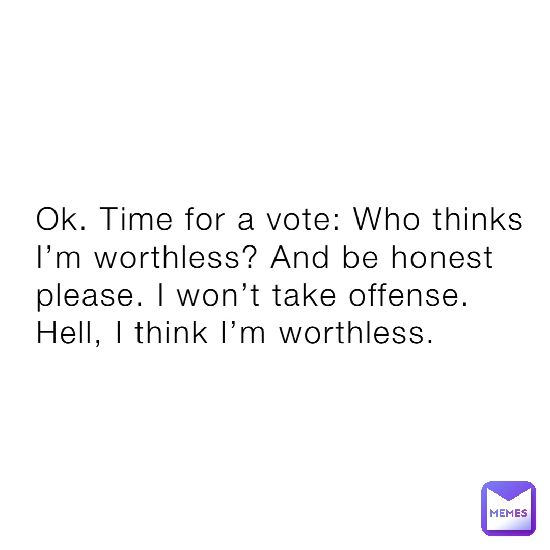 Ok. Time for a vote: Who thinks I’m worthless? And be honest please. I won’t take offense. Hell, I think I’m worthless.