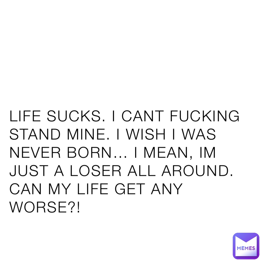 LIFE SUCKS. I CANT FUCKING STAND MINE. I WISH I WAS NEVER BORN… I MEAN, IM JUST A LOSER ALL AROUND. CAN MY LIFE GET ANY WORSE?!