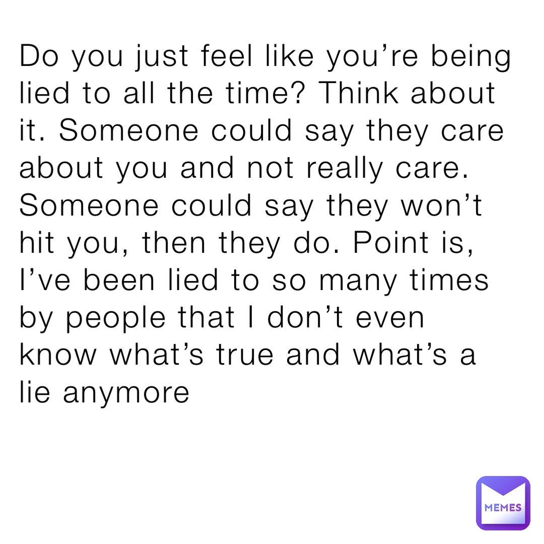 Do you just feel like you’re being lied to all the time? Think about it. Someone could say they care about you and not really care. Someone could say they won’t hit you, then they do. Point is, I’ve been lied to so many times by people that I don’t even know what’s true and what’s a lie anymore