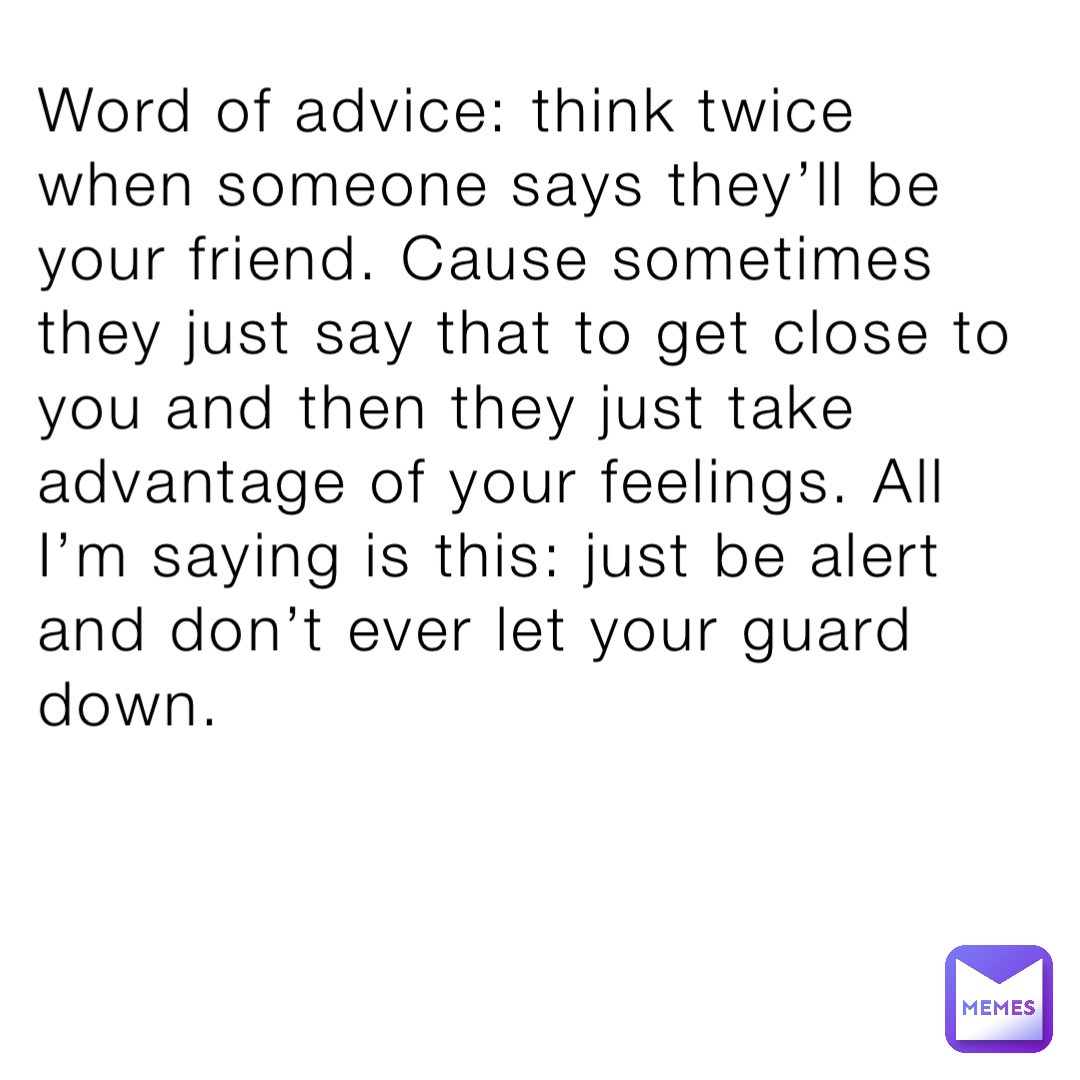 Word of advice: think twice when someone says they’ll be your friend. Cause sometimes they just say that to get close to you and then they just take advantage of your feelings. All I’m saying is this: just be alert and don’t ever let your guard down.