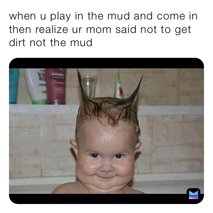 when u play in the mud and come in then realize ur mom said not to get dirt not the mud