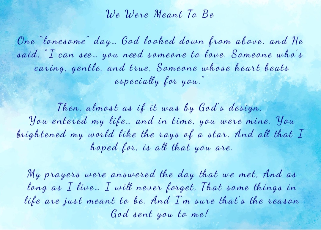 We Were Meant To Be

One “lonesome” day… God looked down from above, and He said, “I can see… you need someone to love. Someone who’s caring, gentle, and true, Someone whose heart beats especially for you.”

Then, almost as if it was by God’s design,
You entered my life… and in time, you were mine. You brightened my world like the rays of a star, And all that I hoped for, is all that you are. 

My prayers were answered the day that we met, And as long as I live… I will never forget, That some things in life are just meant to be, And I’m sure that’s the reason God sent you to me! Double tap to edit