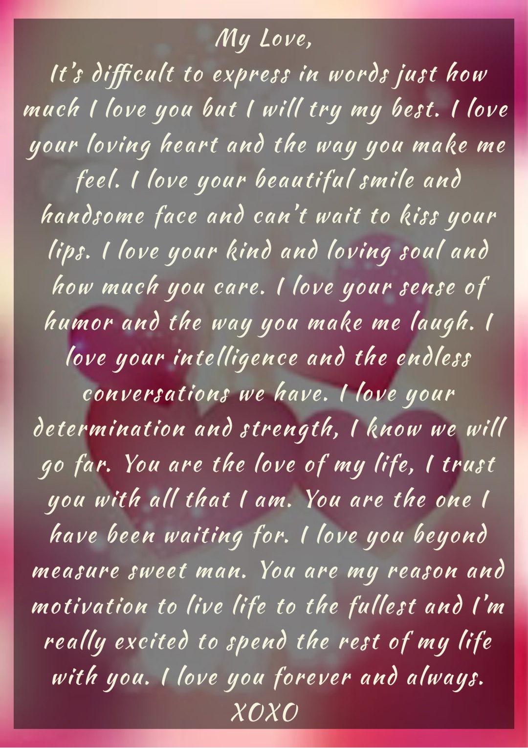 My Love,
It’s difficult to express in words just how much I love you but I will try my best. I love your loving heart and the way you make me feel. I love your beautiful smile and handsome face and can’t wait to kiss your lips. I love your kind and loving soul and how much you care. I love your sense of humor and the way you make me laugh. I love your intelligence and the endless conversations we have. I love your determination and strength, I know we will go far. You are the love of my life, I trust you with all that I am. You are the one I have been waiting for. I love you beyond measure sweet man. You are my reason and motivation to live life to the fullest and I’m really excited to spend the rest of my life with you. I love you forever and always. 
XOXO