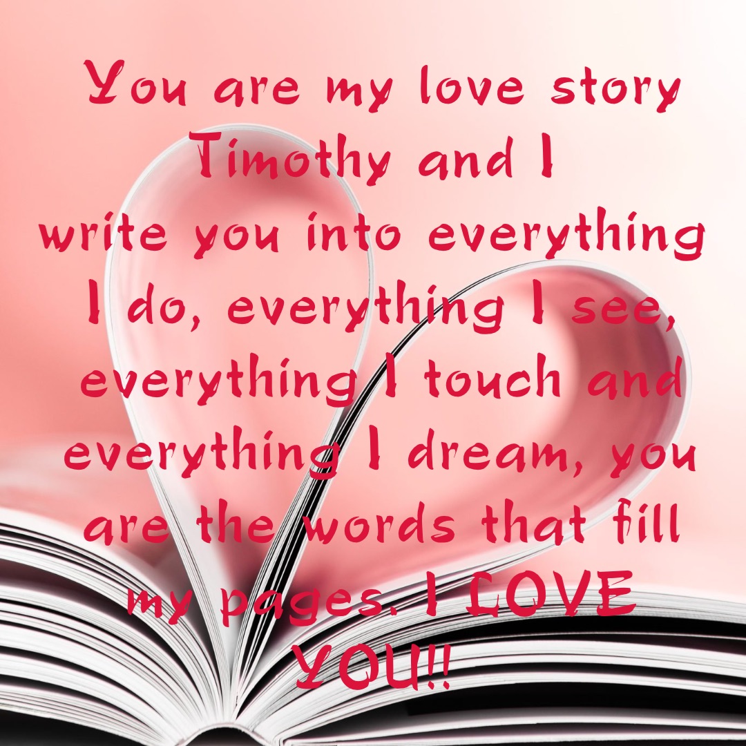 You are my love story Timothy and I
write you into everything I do, everything I see, everything I touch and everything I dream, you are the words that fill my pages. I LOVE YOU!! Double tap to edit