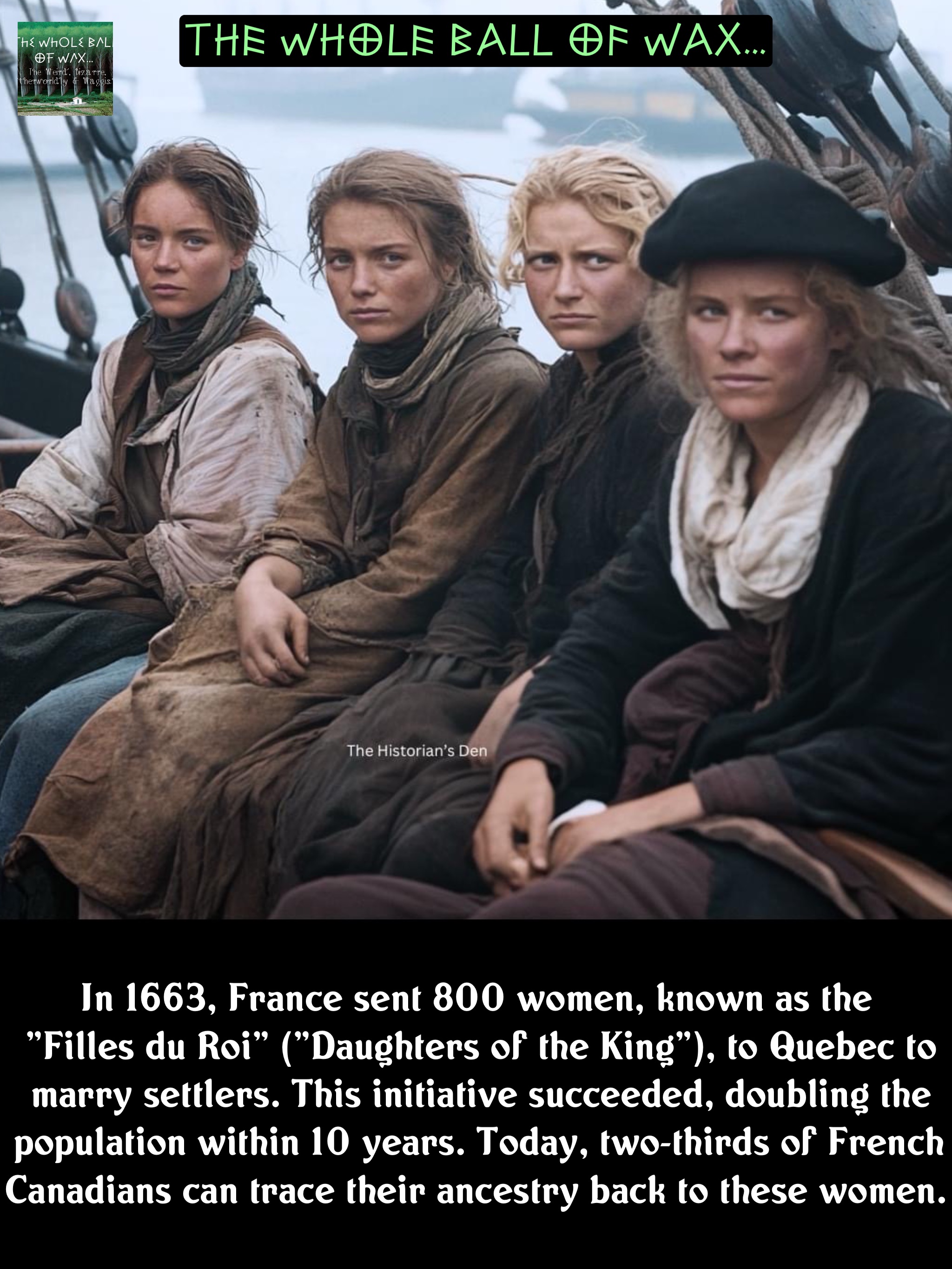 In 1663, France sent 800 women, known as the
"Filles du Roi" ("Daughters of the King"), to Quebec to marry settlers. This initiative succeeded, doubling the population within 10 years. Today, two-thirds of French Canadians can trace their ancestry back to these women.