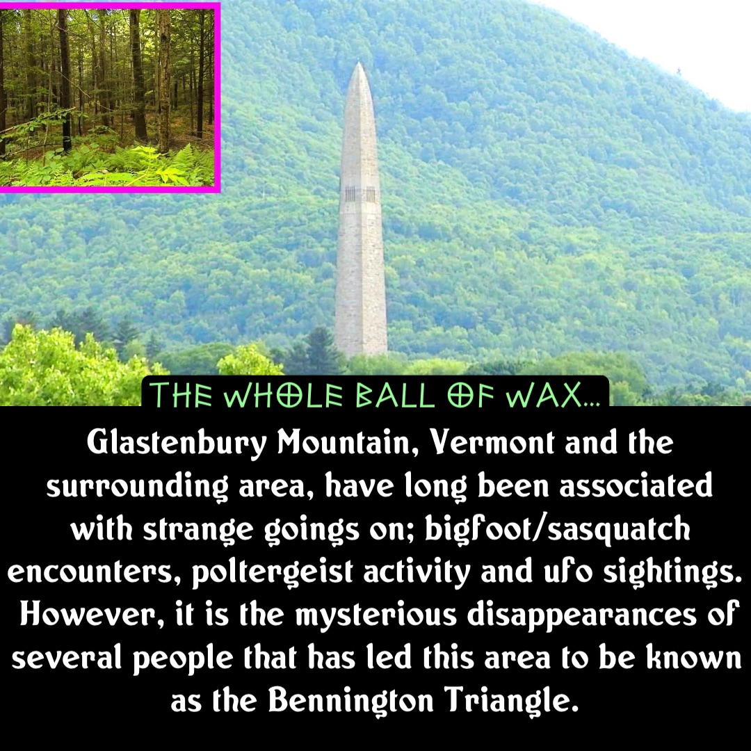 Double tap to edit Glastenbury Mountain, Vermont and the surrounding area, have long been associated with strange goings on; bigfoot/sasquatch encounters, poltergeist activity and ufo sightings. However, it is the mysterious disappearances of several people that has led this area to be known as the Bennington Triangle.