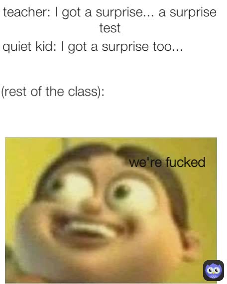 teacher: I got a surprise... a surprise test we're fucked (rest of the class):
 quiet kid: I got a surprise too...