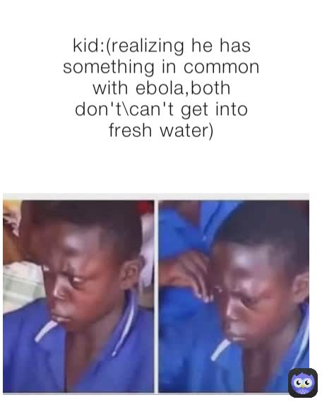 kid:(realizing he has something in common with ebola,both don't\can't get into fresh water)