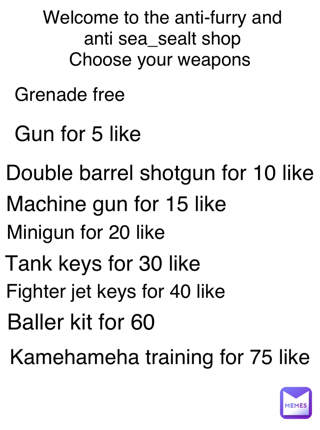 Welcome to the anti-furry and anti sea_sealt shop 
Choose your weapons Gun for 5 like Double barrel shotgun for 10 like Machine gun for 15 like Minigun for 20 like Tank keys for 30 like Grenade free Fighter jet keys for 40 like Baller kit for 60 Kamehameha training for 75 like