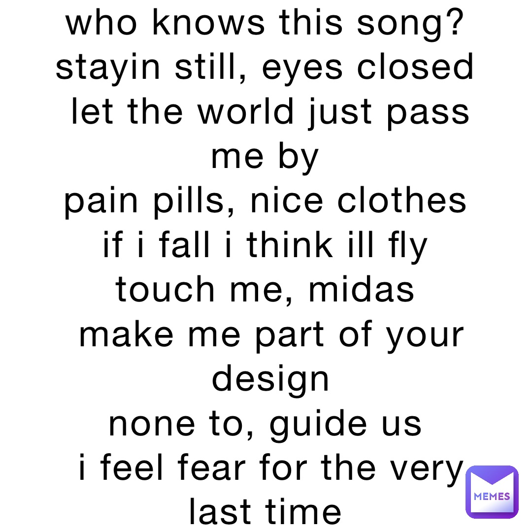 who knows this song?
stayin still, eyes closed
let the world just pass me by
pain pills, nice clothes
if i fall i think ill fly
touch me, midas
make me part of your design 
none to, guide us
i feel fear for the very last time