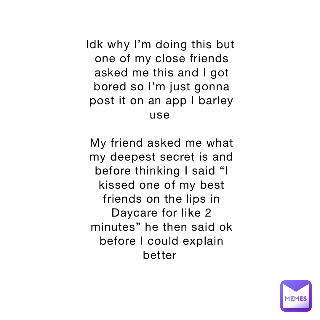 Idk why I’m doing this but one of my close friends asked me this and I got bored so I’m just gonna post it on an app I barley use

My friend asked me what my deepest secret is and before thinking I said “I kissed one of my best friends on the lips in Daycare for like 2 minutes” he then said ok before I could explain better