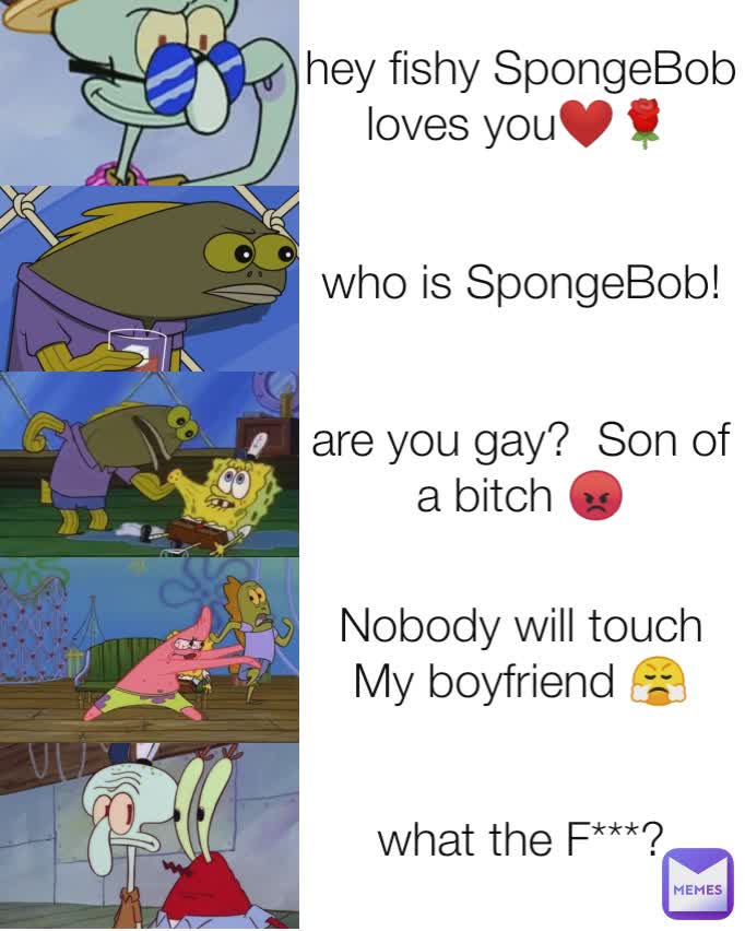 hey fishy SpongeBob  loves you❤️🌹 who is SpongeBob! are you gay?  Son of a bitch 😡 Nobody will touch My boyfriend 😤 what the F***?