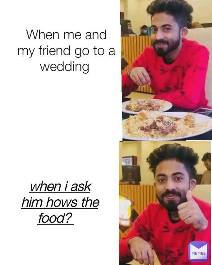 When me and my friend go to a wedding  when i ask him hows the food?  -