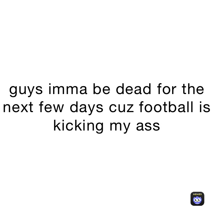 guys imma be dead for the next few days cuz football is kicking my ass 