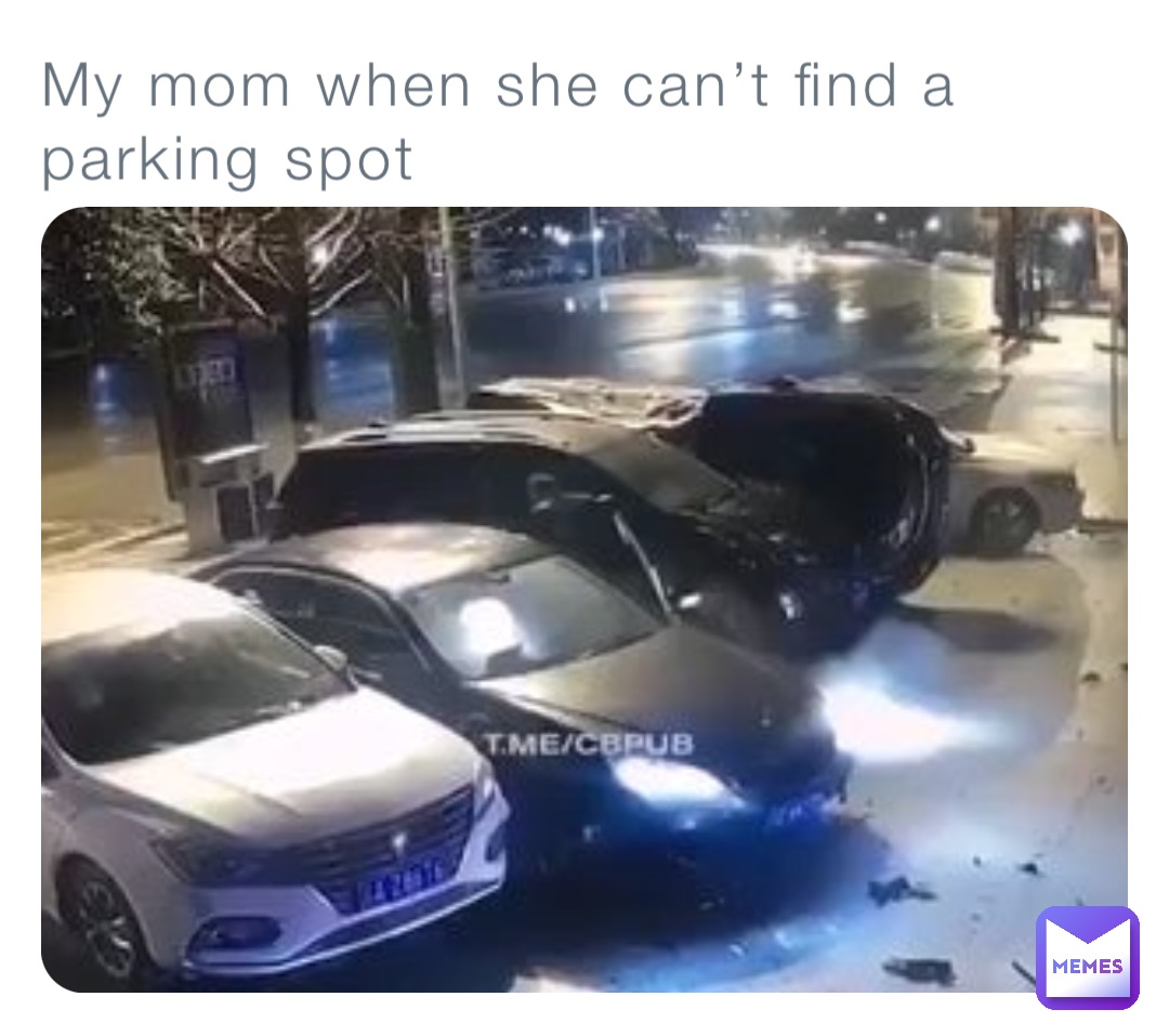 My mom when she can’t find a parking spot