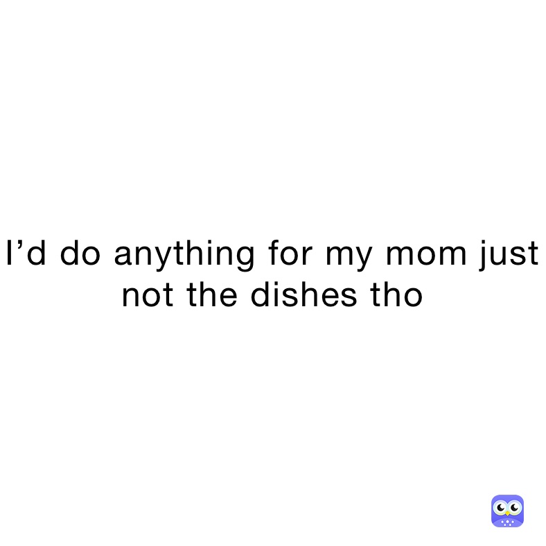 I’d do anything for my mom just not the dishes tho