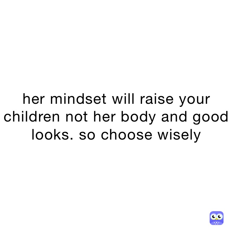 her mindset will raise your children not her body and good looks. so choose wisely 