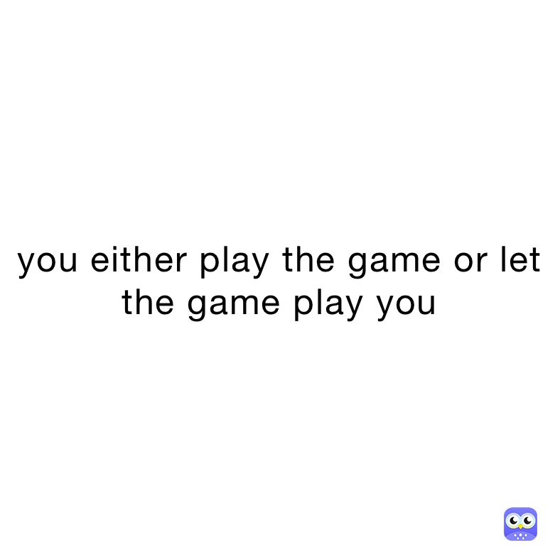 you either play the game or let the game play you