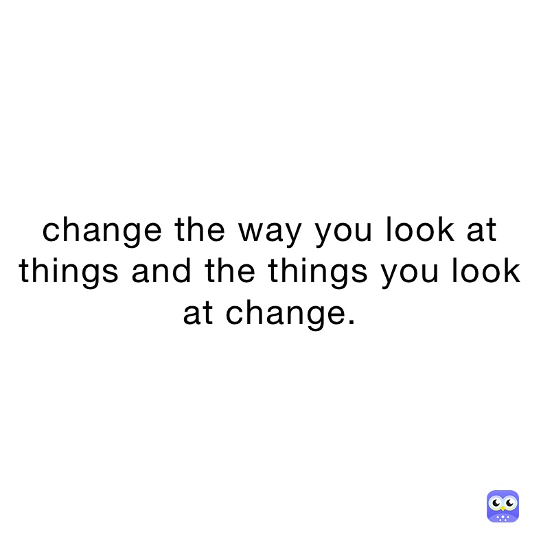 change the way you look at things and the things you look at change.