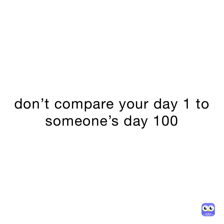 don’t compare your day 1 to someone’s day 100
