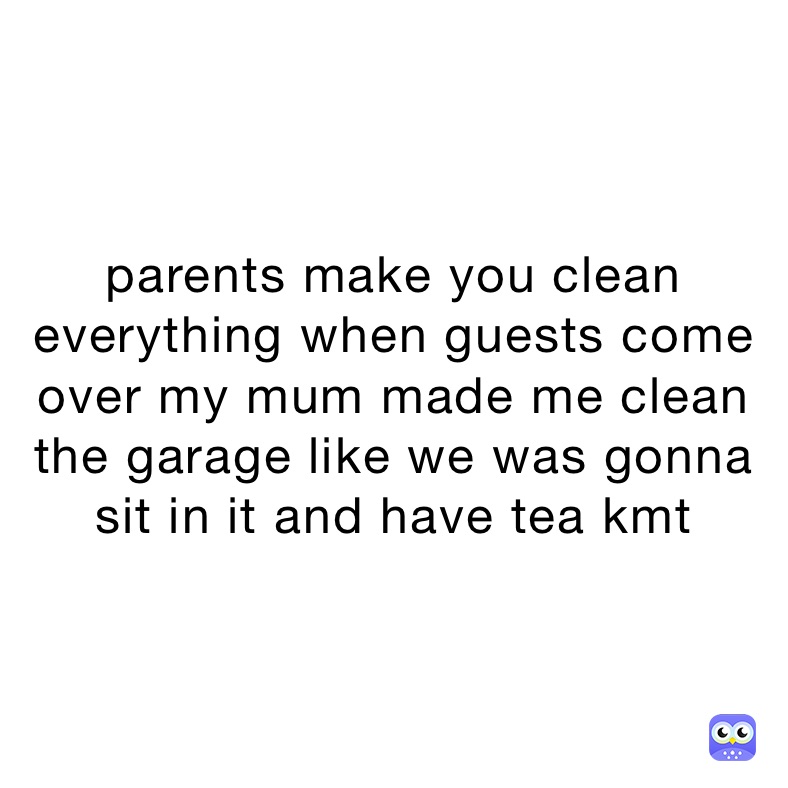 parents make you clean everything when guests come over my mum made me clean the garage like we was gonna sit in it and have tea kmt