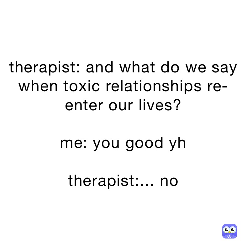 therapist: and what do we say when toxic relationships re-enter our lives?

me: you good yh 

therapist:... no