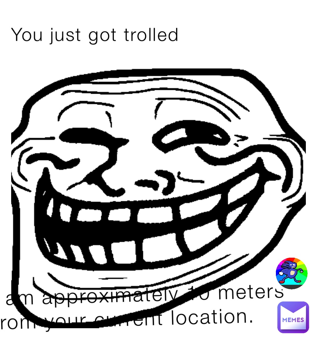 You just got trolled I am approximately 10 meters from your current location.