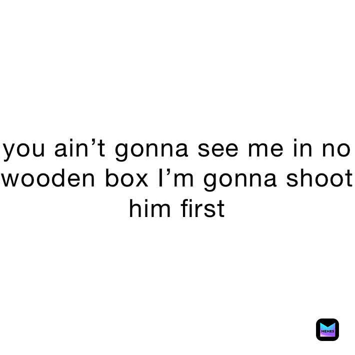 you ain’t gonna see me in no wooden box I’m gonna shoot him first