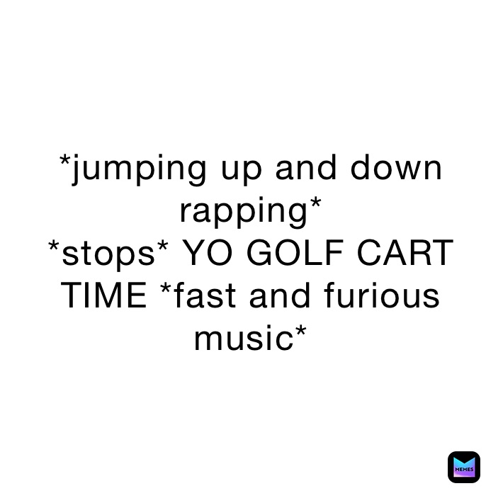 *jumping up and down rapping*
*stops* YO GOLF CART TIME *fast and furious music*