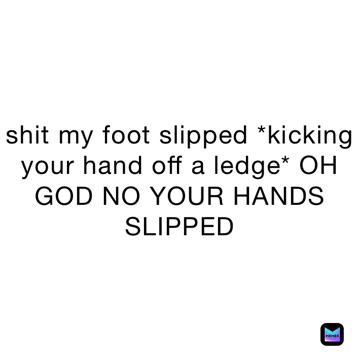 shit my foot slipped *kicking your hand off a ledge* OH GOD NO YOUR