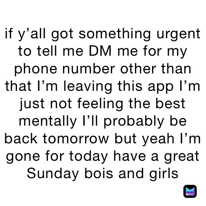 if y’all got something urgent to tell me DM me for my phone number other than that I’m leaving this app I’m just not feeling the best mentally I’ll probably be back tomorrow but yeah I’m gone for today have a great Sunday bois and gorls