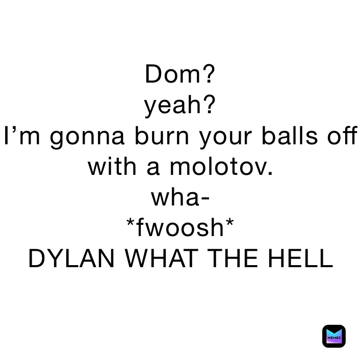 Dom? yeah? I’m gonna burn your balls off with a molotov. wha *fwoosh* DYLAN WHAT THE HELL