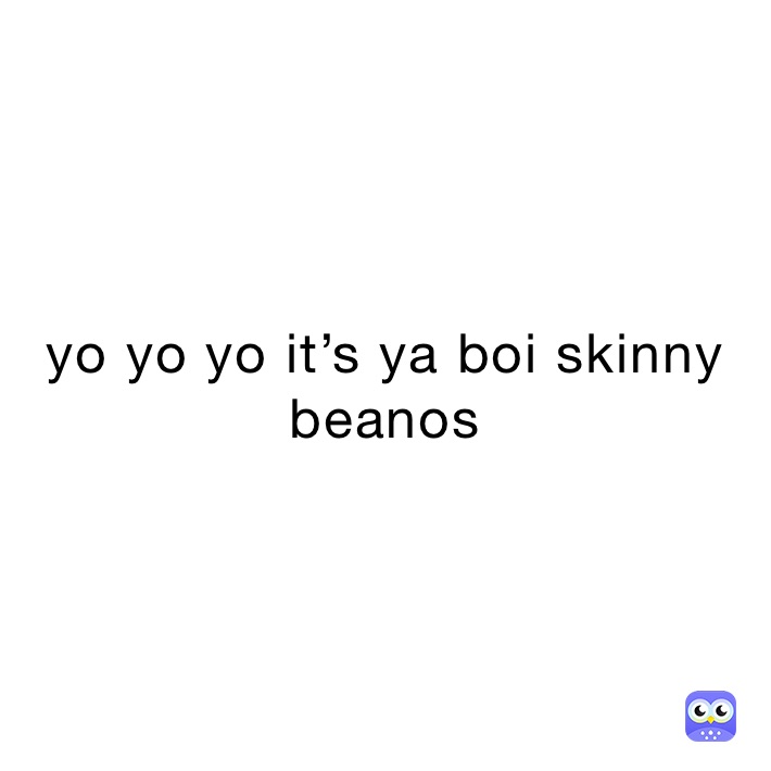 yo yo yo it’s ya boi skinny beanos