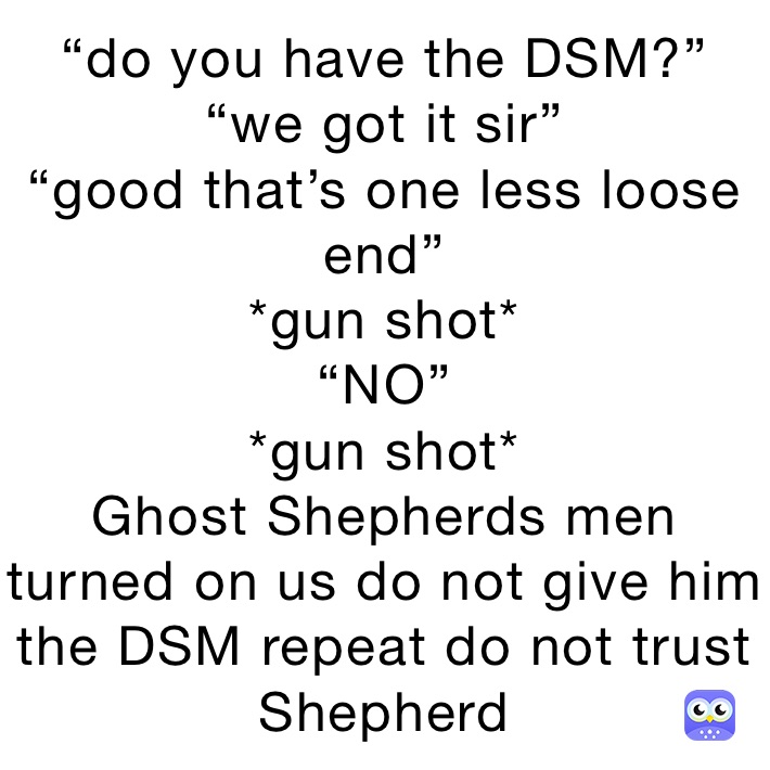 “do you have the DSM?”
“we got it sir”
“good that’s one less loose end”
*gun shot*
“NO”
*gun shot*
Ghost Shepherds men turned on us do not give him the DSM repeat do not trust Shepherd 