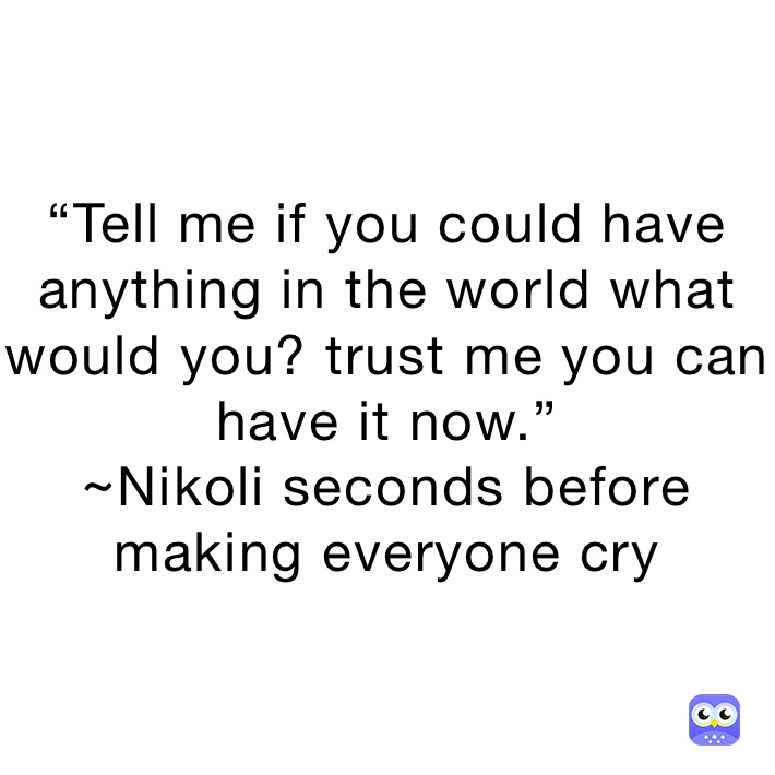 “Tell me if you could have anything in the world what would you? trust me you can have it now.”
~Nikoli seconds before making everyone cry