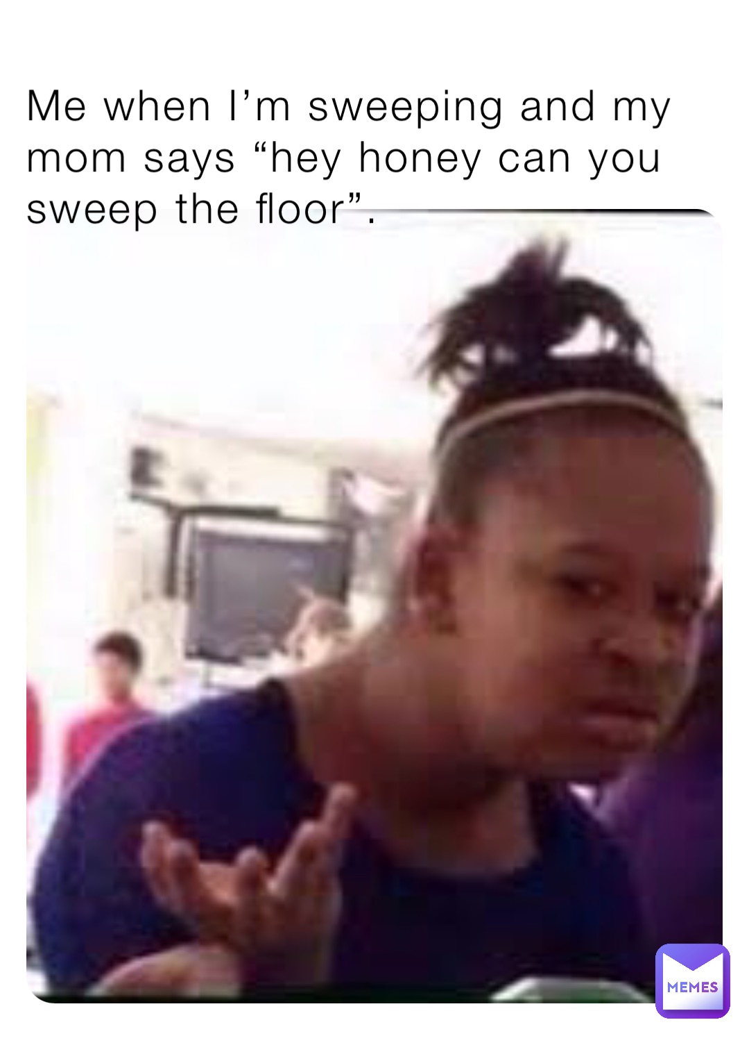 Me when I’m sweeping and my mom says “hey honey can you sweep the floor