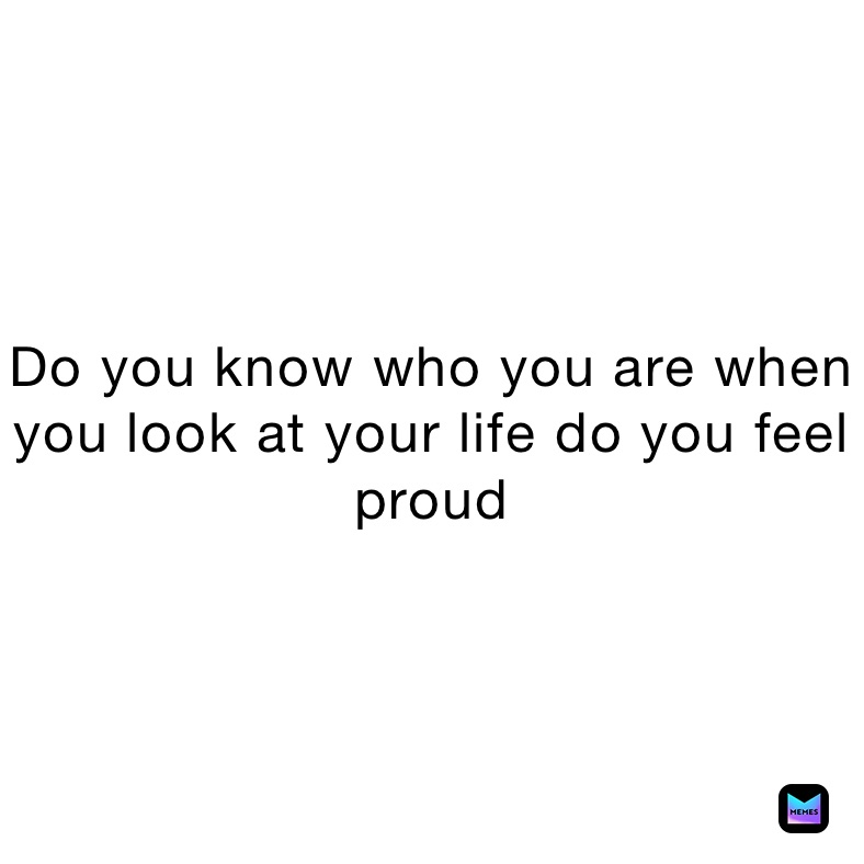 Do you know who you are when you look at your life do you feel proud 