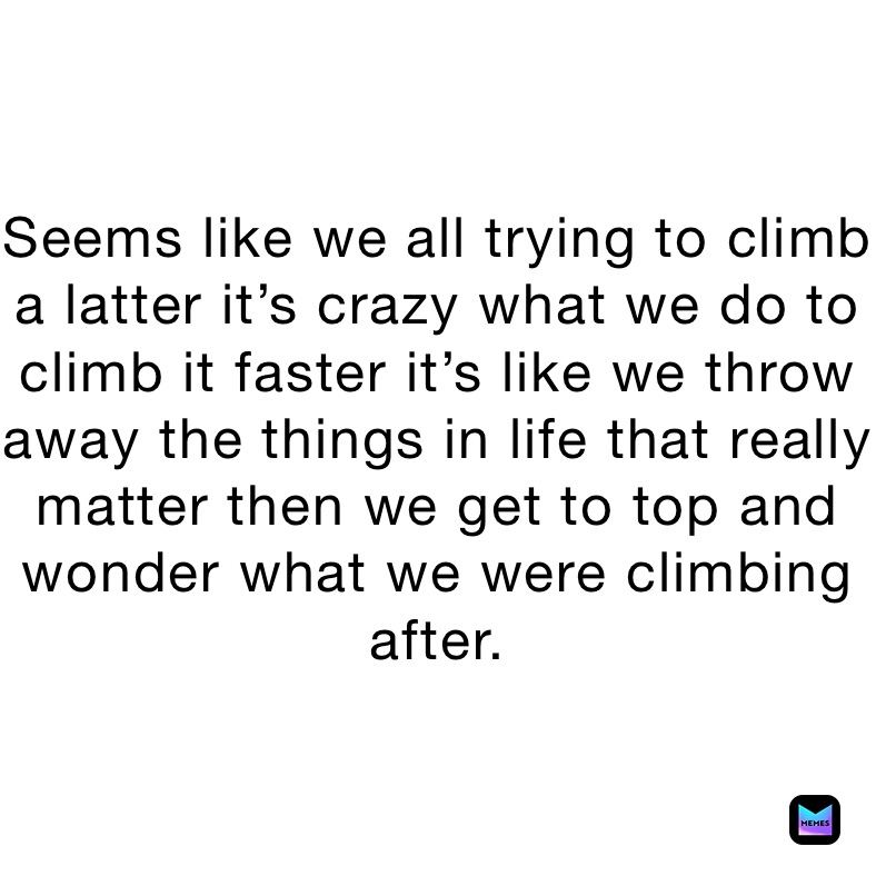 Seems like we all trying to climb a latter it’s crazy what we do to climb it faster it’s like we throw away the things in life that really matter then we get to top and wonder what we were climbing after.