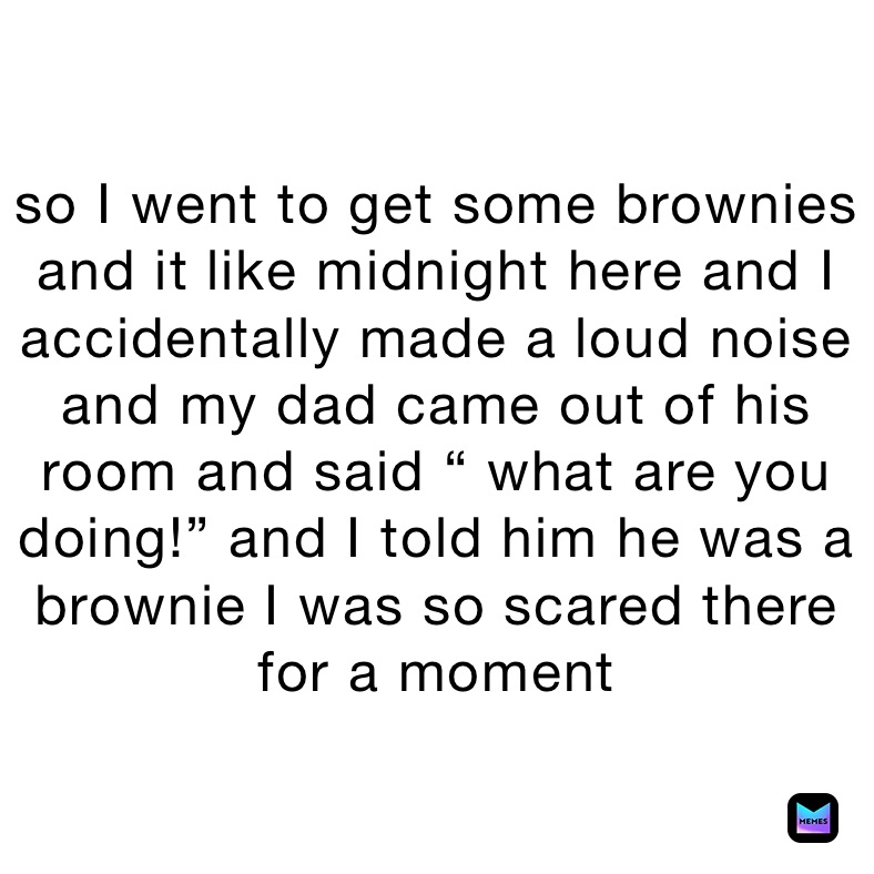 so I went to get some brownies and it like midnight here and I accidentally made a loud noise and my dad came out of his room and said “ what are you doing!” and I told him he was a brownie I was so scared there for a moment 