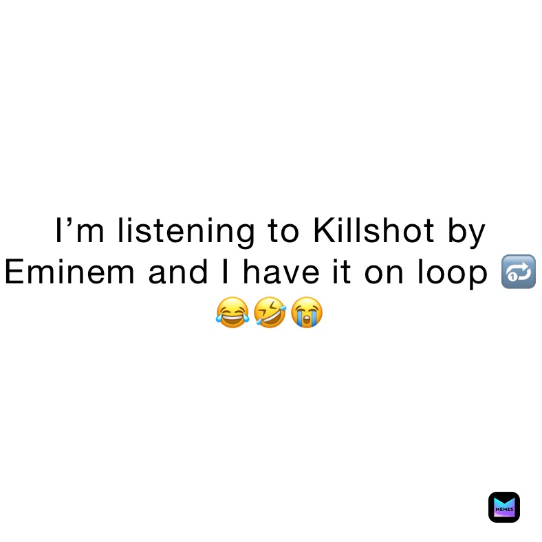 I’m listening to Killshot by Eminem and I have it on loop 🔂 😂🤣😭