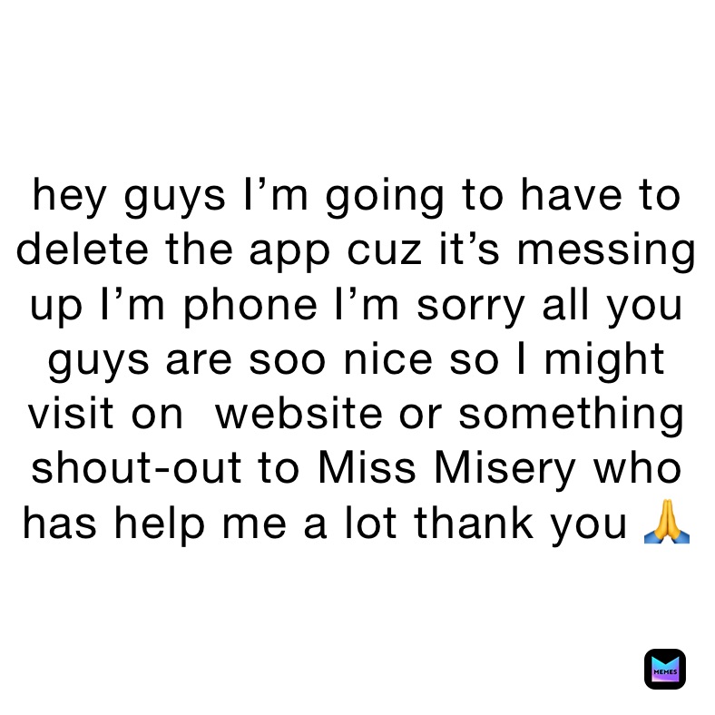 hey guys I’m going to have to delete the app cuz it’s messing up I’m phone I’m sorry all you guys are soo nice so I might visit on  website or something shout-out to Miss Misery who has help me a lot thank you 🙏