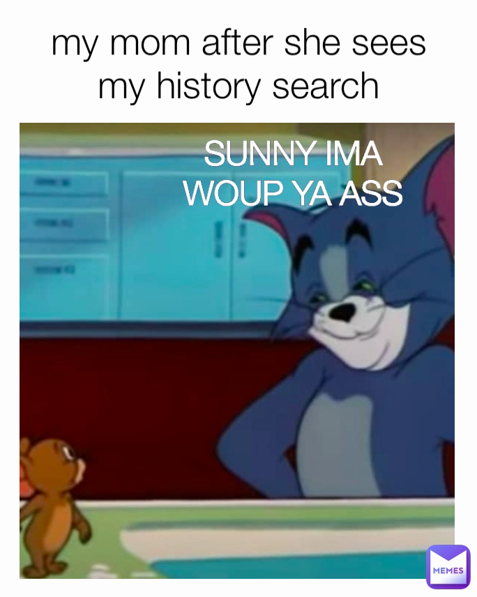 my mom after she sees my history search SUNNY IMA WOUP YA ASS