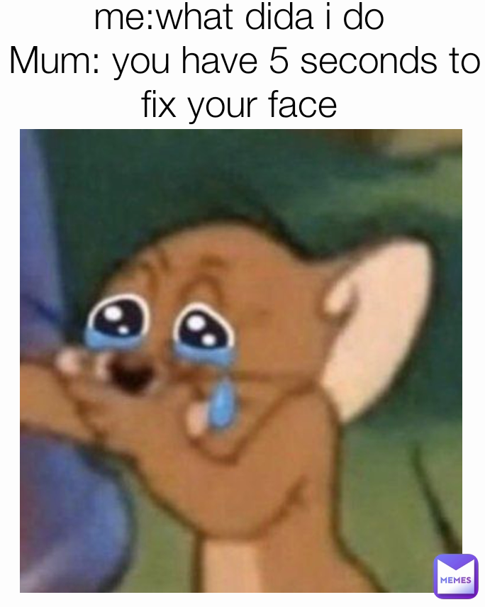 me:what dida i do
 Mum: you have 5 seconds to fix your face