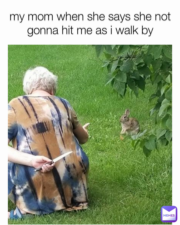 my mom when she says she not gonna hit me as i walk by
