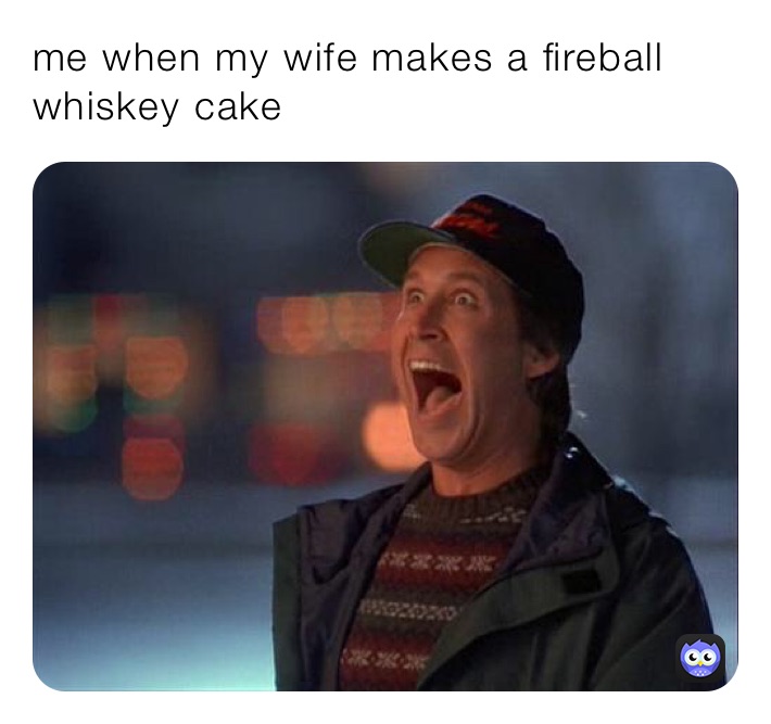 me when my wife makes a fireball whiskey cake