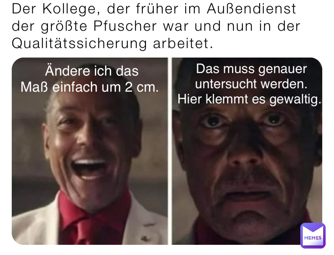 Der Kollege, der früher im Außendienst der größte Pfuscher war und nun in der Qualitätssicherung arbeitet. Ändere ich das 
Maß einfach um 2 cm. Das muss genauer 
untersucht werden. 
Hier klemmt es gewaltig.