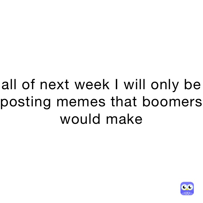 all of next week I will only be posting memes that boomers would make