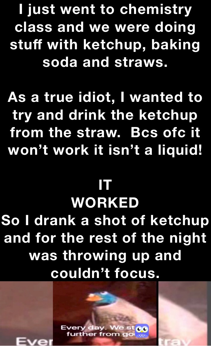 I just went to chemistry class and we were doing stuff with ketchup, baking soda and straws.

As a true idiot, I wanted to try and drink the ketchup from the straw.  Bcs ofc it won’t work it isn’t a liquid!

IT
WORKED
So I drank a shot of ketchup and for the rest of the night was throwing up and couldn’t focus.