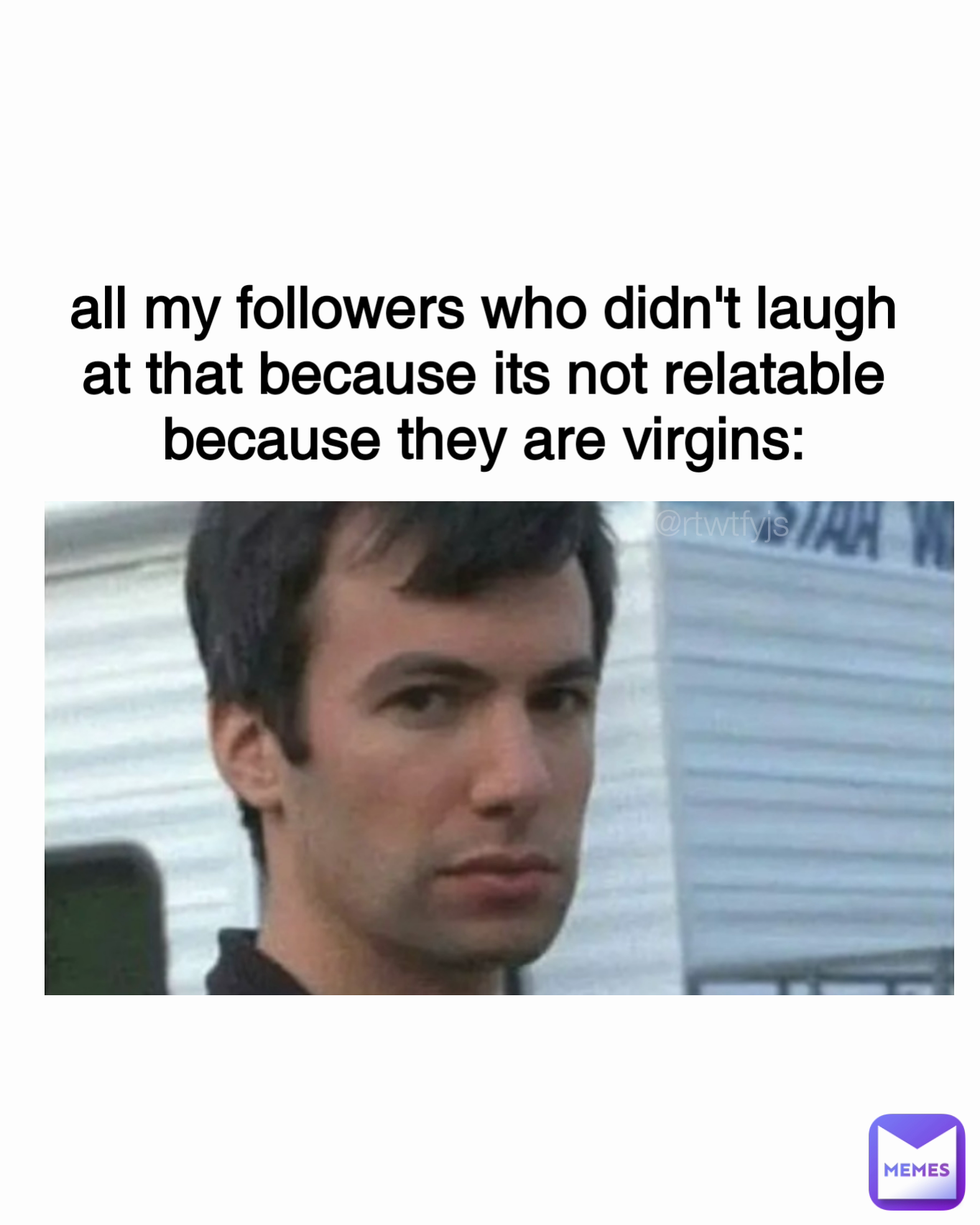 @rtwtfyjs all my followers who didn't laugh at that because its not relatable because they are virgins: Type Text