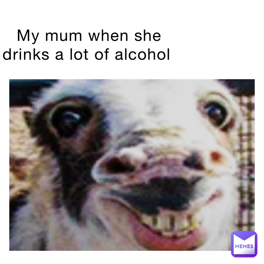 My mum when she drinks a lot of alcohol